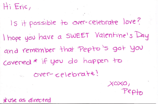 Hi Eric, Is it possible to over-celevrate love? I hope you have a SWEET Valentine's Day and remember that Pepto's got you covered* if you do happen to over-celebrate! XOXO, Pepto *use as directed Hi Eric, Is it possible to over-celevrate love? I hope you have a SWEET Valentine's Day and remember that Pepto's got you covered* if you do happen to over-celebrate! XOXO, Pepto *use as directed