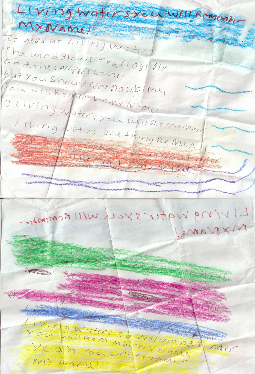 Living Waters You Will Remember My Name by Tod Elbridge Johnson It was at Living Waters The wind blows, the flags fly, And the Campers Come! But you should not doubt me, You will remember my name. Oh Living Waters you will remember Living Waters one thing remains. Living Waters warm and tender You will remember my name. Your heart, Your heart had ventured with Jesus. Nothing but ashes from the campfire remain. Oh Living Waters you will remember Living Waters one thing remains. Living Waters so warm and tender You will remember my name. Yeah you will remember my name.