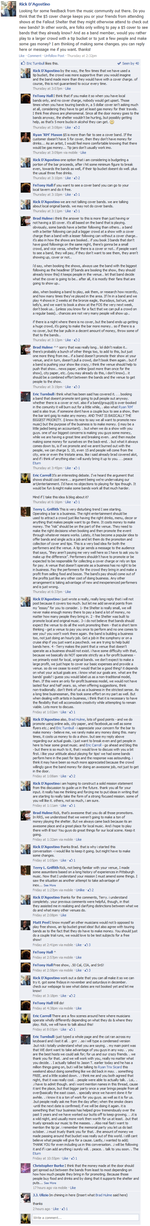 Rick D'Agostino Looking for some feedback from the music community out there. Do you think that the $5 cover charge keeps you or your friends from attending shows at the Fallout Shelter that they might otherwise attend to check out new bands? In other words, are folks only willing to pay a $5 cover to see bands that they already know? And as a band member, would you rather play to a larger crowd with a tip bucket or to just a few people and make some gas money? I am thinking of making some changes. you can reply here or message me if you want. thanks!