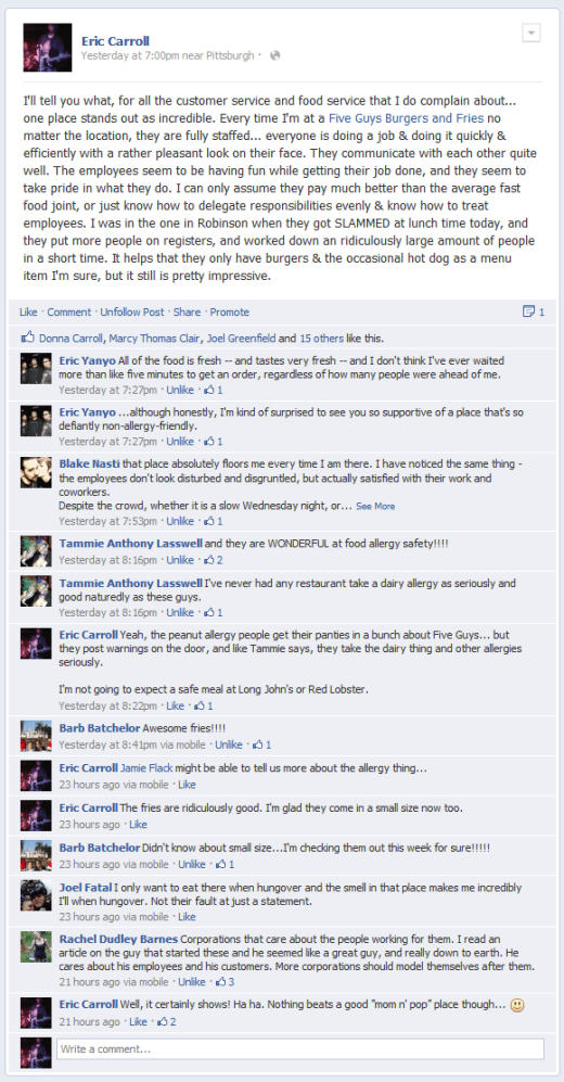 I'll tell you what, for all the customer service and food service that I do complain about... one place stands out as incredible. Every time I'm at a Five Guys Burgers and Fries no matter the location, they are fully staffed... everyone is doing a job & doing it quickly & efficiently with a rather pleasant look on their face. They communicate with each other quite well. The employees seem to be having fun while getting their job done, and they seem to take pride in what they do. I can only assume they pay much better than the average fast food joint, or just know how to delegate responsibilities evenly & know how to treat employees. I was in the one in Robinson when they got SLAMMED at lunch time today, and they put more people on registers, and worked down an ridiculously large amount of people in a short time. It helps that they only have burgers & the occasional hot dog as a menu item I'm sure, but it still is pretty impressive.