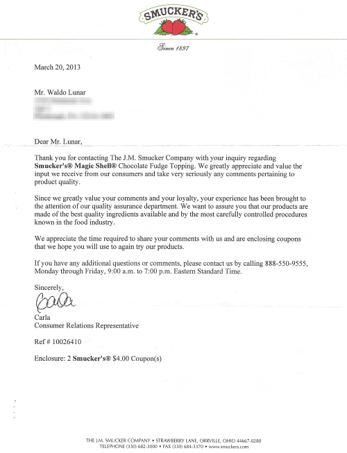 March 20,2013    Dear Mr. Lunar,  Thank you for contacting The J.M. Smucker Company with your inquiry regarding Smucker's® Magic Shell® Chocolate Fudge Topping. We greatly appreciate and value the input we receive from our consumers and take very seriously any comments pertaining to product quality.   Since we greatly value your comments and your loyalty, your experience has been brought to the attention of our quality assurance department. We want to assure you that our products are made of the best quality ingredients available and by the most carefully controlled procedures known in the food industry.   We appreciate the time required to share your comments with us and are enclosing coupons that we hope you will use to again try our products.   If you have any additional questions or comments, please contact us by calling 888-550-9555, Monday through Friday, 9:00 a.m. to 7:00 p.m. Eastern Standard Time.     Sincerely, Carla  Consumer Relations Representative   Ref# 10026410   Enclosure: 2 Smucker's® $4.00 Coupon(s)   THE J.M. SMUCKER COMPANY· STRAWBERRY LANE, ORRVILLE, OHIO 44667-0280 TELEPHONE (330) 682-3000 • FAX (330) 684-3370 • www.smuckers.com 