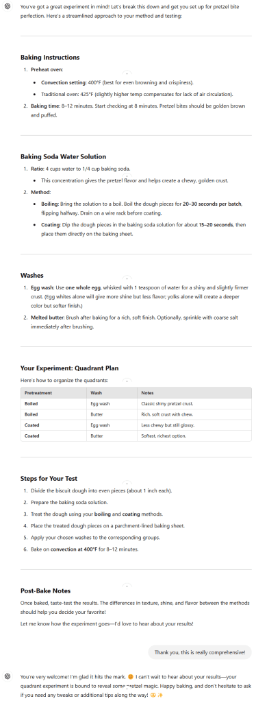 You’ve got a great experiment in mind! Let’s break this down and get you set up for pretzel bite perfection. Here's a streamlined approach to your method and testing: Baking Instructions Preheat oven: Convection setting: 400°F (best for even browning and crispiness). Traditional oven: 425°F (slightly higher temp compensates for lack of air circulation). Baking time: 8–12 minutes. Start checking at 8 minutes. Pretzel bites should be golden brown and puffed. Baking Soda Water Solution Ratio: 4 cups water to 1/4 cup baking soda. This concentration gives the pretzel flavor and helps create a chewy, golden crust. Method: Boiling: Bring the solution to a boil. Boil the dough pieces for 20–30 seconds per batch, flipping halfway. Drain on a wire rack before coating. Coating: Dip the dough pieces in the baking soda solution for about 15–20 seconds, then place them directly on the baking sheet. Washes Egg wash: Use one whole egg, whisked with 1 teaspoon of water for a shiny and slightly firmer crust. (Egg whites alone will give more shine but less flavor; yolks alone will create a deeper color but softer finish.) Melted butter: Brush after baking for a rich, soft finish. Optionally, sprinkle with coarse salt immediately after brushing. Your Experiment: Quadrant Plan Here’s how to organize the quadrants: Pretreatment Wash Notes Boiled Egg wash Classic shiny pretzel crust. Boiled Butter Rich, soft crust with chew. Coated Egg wash Less chewy but still glossy. Coated Butter Softest, richest option. Steps for Your Test Divide the biscuit dough into even pieces (about 1 inch each). Prepare the baking soda solution. Treat the dough using your boiling and coating methods. Place the treated dough pieces on a parchment-lined baking sheet. Apply your chosen washes to the corresponding groups. Bake on convection at 400°F for 8–12 minutes. Post-Bake Notes Once baked, taste-test the results. The differences in texture, shine, and flavor between the methods should help you decide your favorite! Let me know how the experiment goes—I’d love to hear about your results!