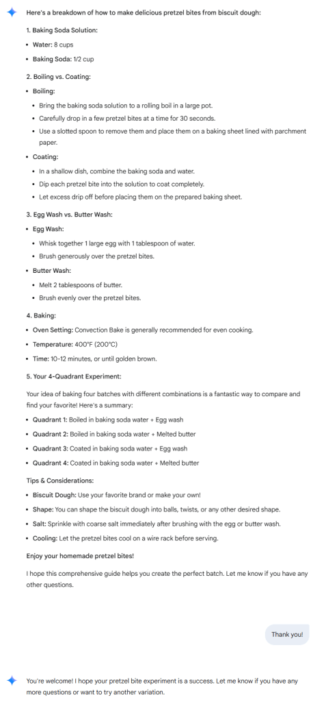 Here's a breakdown of how to make delicious pretzel bites from biscuit dough: 1. Baking Soda Solution: Water: 8 cups Baking Soda: 1/2 cup 2. Boiling vs. Coating: Boiling: Bring the baking soda solution to a rolling boil in a large pot. Carefully drop in a few pretzel bites at a time for 30 seconds. Use a slotted spoon to remove them and place them on a baking sheet lined with parchment paper. Coating: In a shallow dish, combine the baking soda and water. Dip each pretzel bite into the solution to coat completely. Let excess drip off before placing them on the prepared baking sheet. 3. Egg Wash vs. Butter Wash: Egg Wash: Whisk together 1 large egg with 1 tablespoon of water. Brush generously over the pretzel bites. Butter Wash: Melt 2 tablespoons of butter. Brush evenly over the pretzel bites. 4. Baking: Oven Setting: Convection Bake is generally recommended for even cooking. Temperature: 400°F (200°C) Time: 10-12 minutes, or until golden brown. 5. Your 4-Quadrant Experiment: Your idea of baking four batches with different combinations is a fantastic way to compare and find your favorite! Here's a summary: Quadrant 1: Boiled in baking soda water + Egg wash Quadrant 2: Boiled in baking soda water + Melted butter Quadrant 3: Coated in baking soda water + Egg wash Quadrant 4: Coated in baking soda water + Melted butter Tips & Considerations: Biscuit Dough: Use your favorite brand or make your own! Shape: You can shape the biscuit dough into balls, twists, or any other desired shape. Salt: Sprinkle with coarse salt immediately after brushing with the egg or butter wash. Cooling: Let the pretzel bites cool on a wire rack before serving. Enjoy your homemade pretzel bites! I hope this comprehensive guide helps you create the perfect batch. Let me know if you have any other questions.