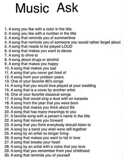 Music Ask

1. A song you like with a color in the title
2. A song you like with a number in the title
3. A song that reminds you of summertime
4. A song that reminds you of someone you would rather forget about
5. A song that needs to be played LOUD
6. A song that makes you want to dance
7. A song to drive to
8. A song about drugs or alcohol
9. A song that makes you happy
10. A song that makes you sad
11. A song that you never get tired of
12. A song from your preteen years
13. One of your favorite 80's songs
14. A song that you would love played at your wedding
15. A song that is a cover by another artist
16. One of your favorite classical songs
17. A song that would sing a duet with on karaoke
18. A song from the year that you were born
19. A song that makes you think about life
20. A song that has many meanings to you
21. A favorite song with a person's name in the title
22. A song that moves you forward
23. A song that you think everybody should listen to
24. A song by a band you wish were still together
25. A song by an artist no longer living
26. A song that makes you want to fall in love
27. A song that breaks your heart
28. A song by an artist with a voice that you love
29. A song that you remember from your childhood
30. A song that reminds you of yourself
