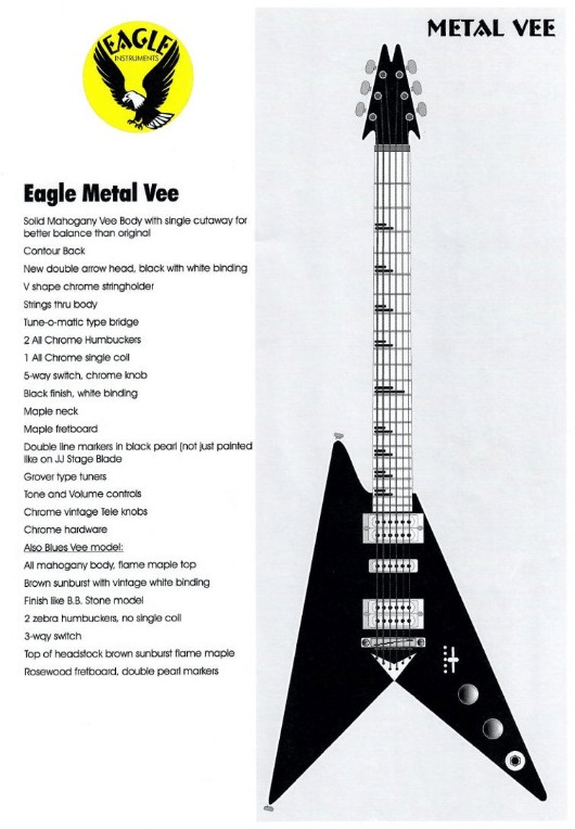 Eagle Metal Vee Specification Sheet: A product catalog page for the "Eagle Metal Vee" guitar, featuring a black-and-white illustration of the black Flying V-style electric guitar on the right, alongside the Eagle Instruments logo, model name, and a comprehensive list of technical specifications and features on the left.
Eagle Metal Vee
Solid Mahogany Vee Body with single cutaway for better balance than original
Contour Back
New double arrow head, black with white binding
V shape chrome stringholder
Strings thru body
Tune-o-matic type bridge
2 All Chrome Humbuckers
1 All Chrome single coil
5-way switch, chrome knob
Black finish, white binding
Maple neck
Maple fretboard
Double line markers in black pearl (not just painted like on JJ Stage Blade)
Grover type tuners
Tone and Volume controls
Chrome vintage Tele knobs
Chrome hardware
Also Blues Vee model:
All mahogany body, flame maple top
Brown sunburst with vintage white binding
Finish like B.B. Stone model
2 zebra humbuckers, no single coil
3-way switch
Top of headstock brown sunburst flame maple
Rosewood fretboard, double pearl markers