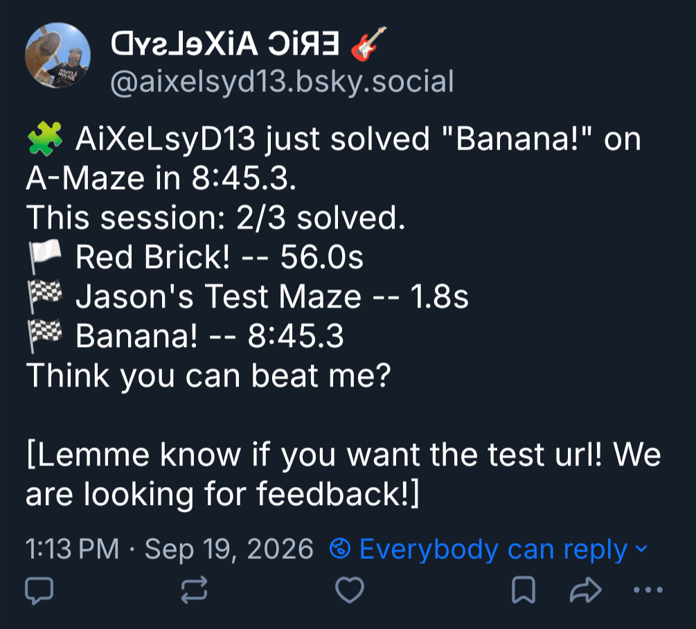 🧩 AiXeLsyD13 just solved "Banana!" on A-Maze in 8:45.3.
This session: 2/3 solved.
🏳️ Red Brick! -- 56.0s
🏁 Jason's Test Maze -- 1.8s
🏁 Banana! -- 8:45.3
Think you can beat me?
[Lemme know if you want the test url! We are looking for feedback!]