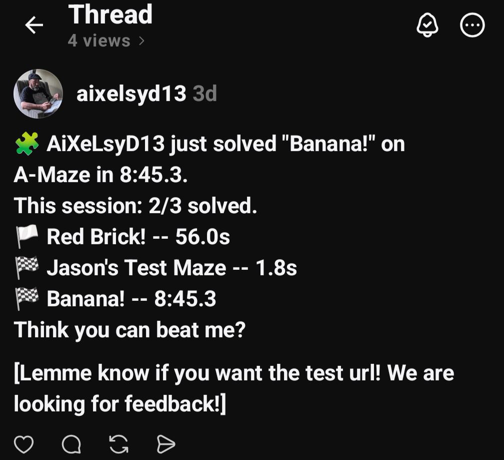 🧩 AiXeLsyD13 just solved "Banana!" on A-Maze in 8:45.3.
This session: 2/3 solved.
🏳️ Red Brick! -- 56.0s
🏁 Jason's Test Maze -- 1.8s
🏁 Banana! -- 8:45.3
Think you can beat me?
[Lemme know if you want the test url! We are looking for feedback!]